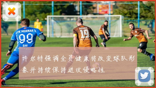 许尔特强调全员健康将改变球队形象并持续保持进攻侵略性