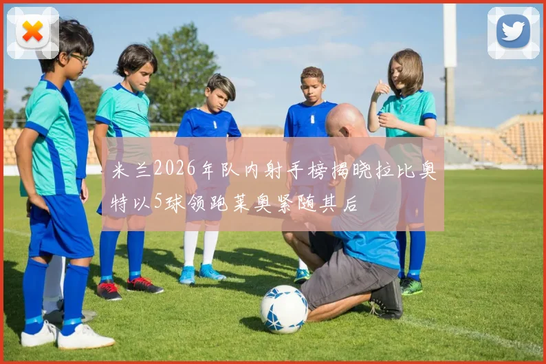 米兰2026年队内射手榜揭晓拉比奥特以5球领跑莱奥紧随其后