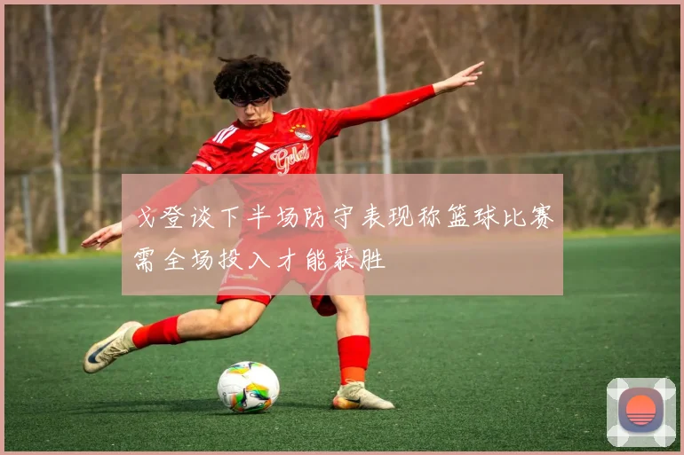 戈登谈下半场防守表现称篮球比赛需全场投入才能获胜