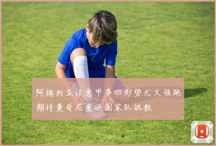 阿梅利亚谈意甲争四形势尤文领跑期待曼奇尼重返国家队执教