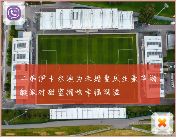 二弟伊卡尔迪为未婚妻庆生豪华游艇派对甜蜜拥吻幸福满溢