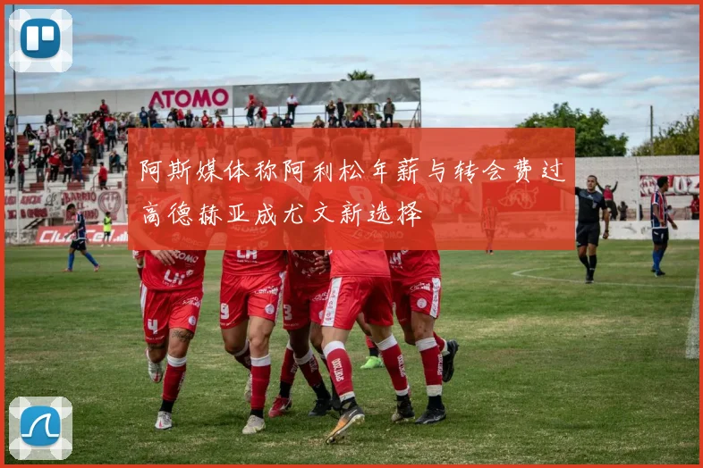 阿斯媒体称阿利松年薪与转会费过高德赫亚成尤文新选择