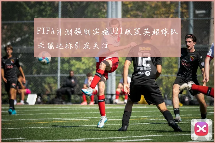 FIFA计划强制实施U21政策英超球队未能达标引发关注