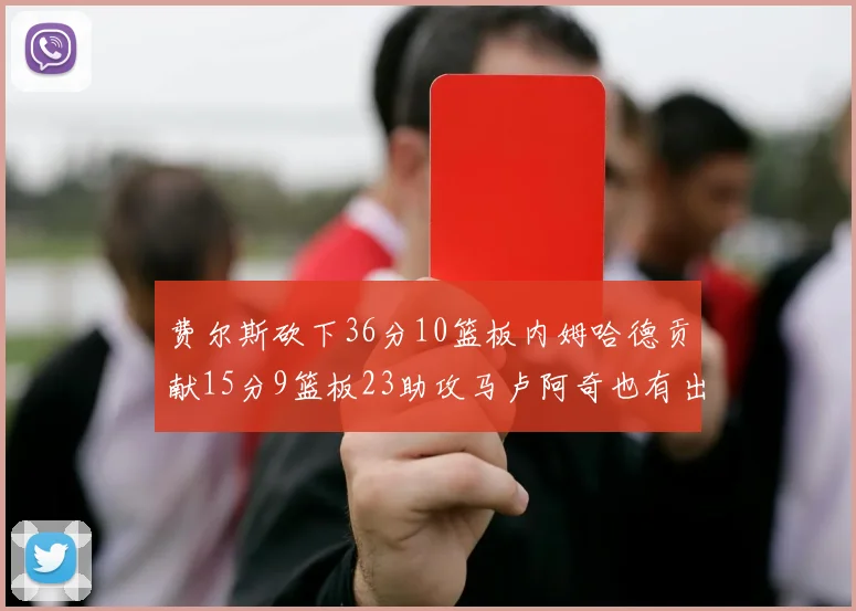 费尔斯砍下36分10篮板内姆哈德贡献15分9篮板23助攻马卢阿奇也有出色表现18分14篮板