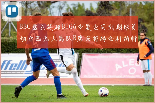 BBC盘点英超BIG6今夏合同到期球员切尔西无人离队B席或将转会科纳特续约在即