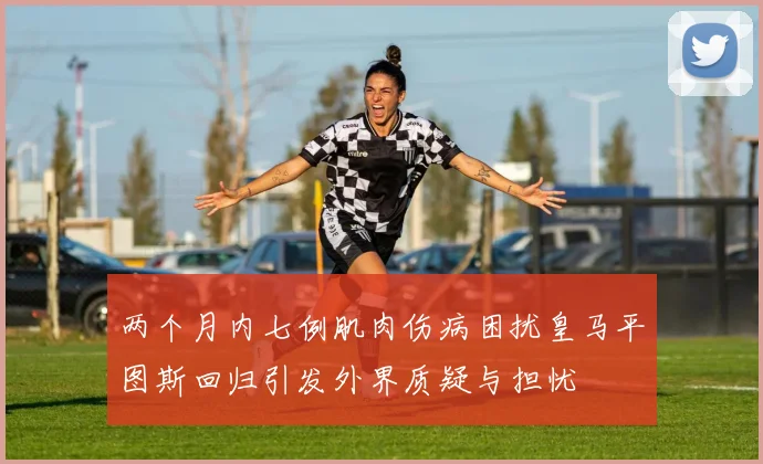 两个月内七例肌肉伤病困扰皇马平图斯回归引发外界质疑与担忧