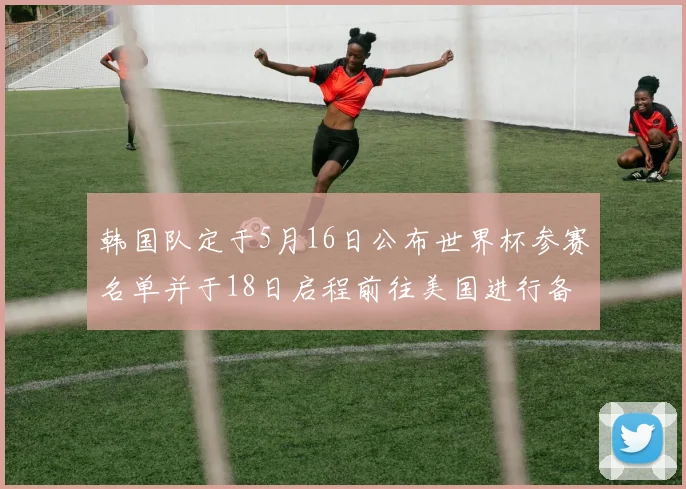 韩国队定于5月16日公布世界杯参赛名单并于18日启程前往美国进行备战